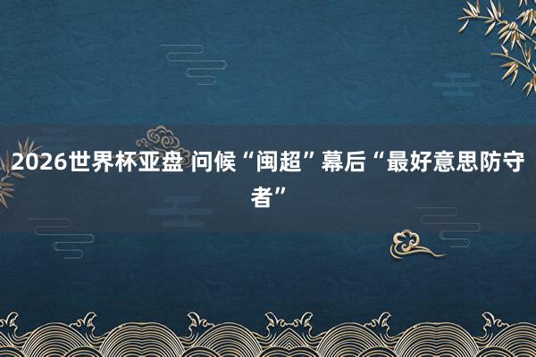 2026世界杯亚盘 问候“闽超”幕后“最好意思防守者”