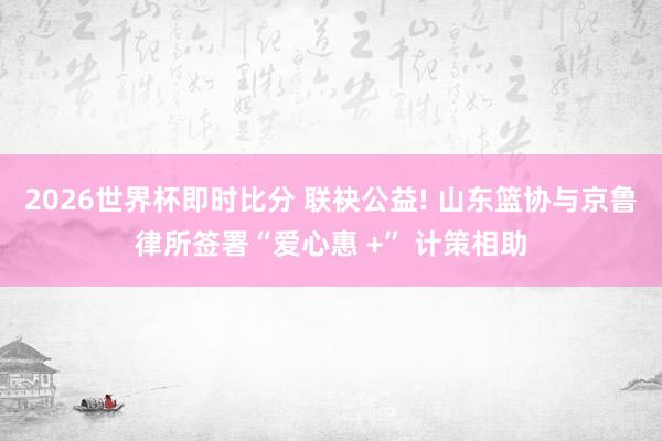 2026世界杯即时比分 联袂公益! 山东篮协与京鲁律所签署“爱心惠 +” 计策相助