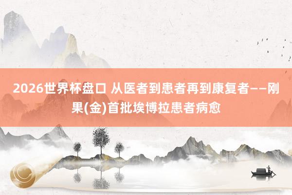 2026世界杯盘口 从医者到患者再到康复者——刚果(金)首批埃博拉患者病愈