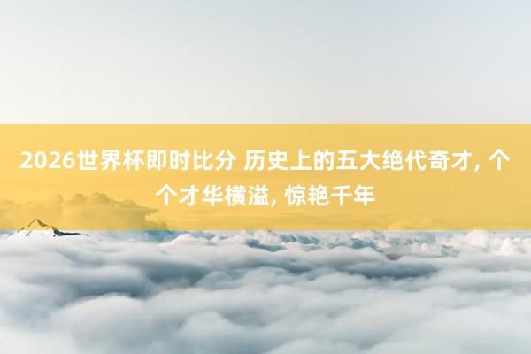 2026世界杯即时比分 历史上的五大绝代奇才， 个个才华横溢， 惊艳千年