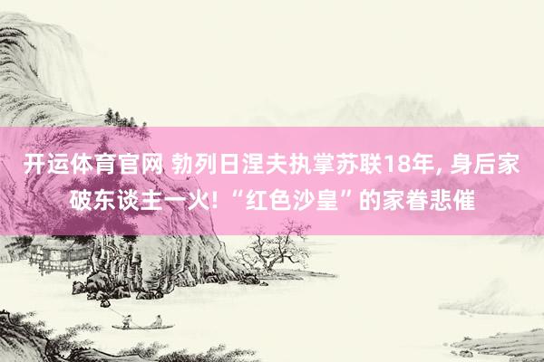 开运体育官网 勃列日涅夫执掌苏联18年， 身后家破东谈主一火! “红色沙皇”的家眷悲催