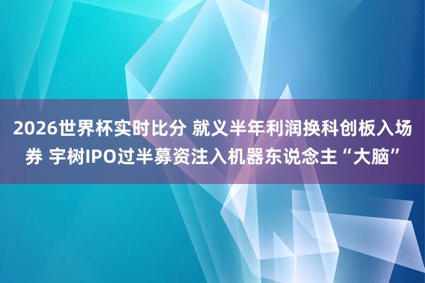 2026世界杯实时比分 就义半年利润换科创板入场券 宇树IPO过半募资注入机器东说念主“大脑”