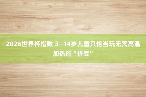 2026世界杯指数 3—14岁儿童只恰当玩无需高温加热的“拼豆”