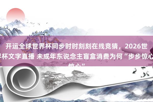 开运全球世界杯同步时时刻刻在线竞猜，2026世界杯文字直播 未成年东说念主盲盒消费为何“步步惊心”