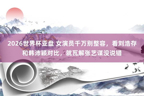 2026世界杯亚盘 女演员千万别整容，看刘浩存和韩沛颖对比，就瓦解张艺谋没说错
