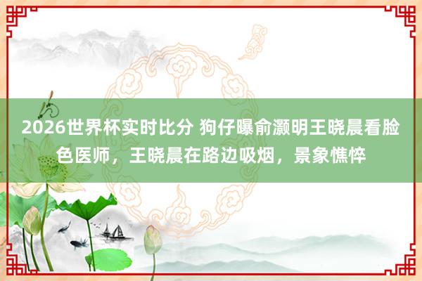 2026世界杯实时比分 狗仔曝俞灏明王晓晨看脸色医师，王晓晨在路边吸烟，景象憔悴