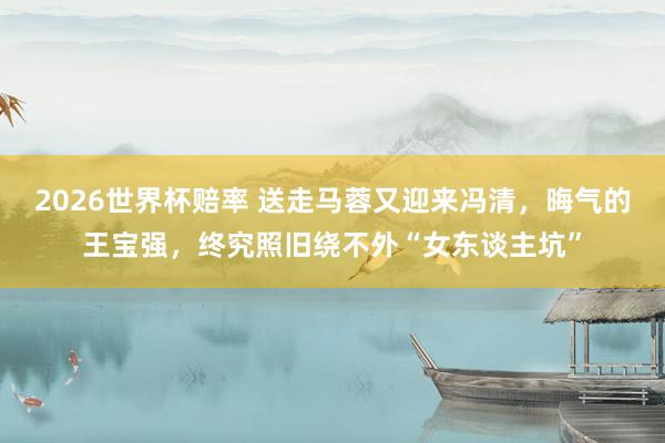 2026世界杯赔率 送走马蓉又迎来冯清，晦气的王宝强，终究照旧绕不外“女东谈主坑