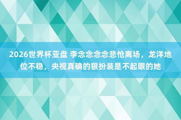 2026世界杯亚盘 李念念念念悲怆离场，龙洋地位不稳，央视真确的狠扮装是不起眼的