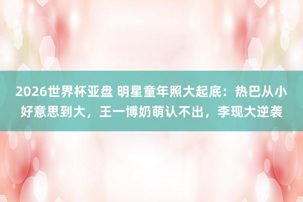 2026世界杯亚盘 明星童年照大起底：热巴从小好意思到大，王一博奶萌认不出，李现大逆