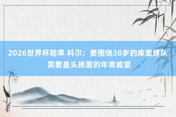2026世界杯赔率 科尔：要围绕38岁的库里建队 需要盖头换面的年青威望
