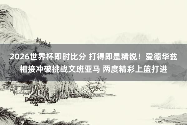 2026世界杯即时比分 打得即是精锐！爱德华兹相接冲破挑战文班亚马 两度精彩上篮打进