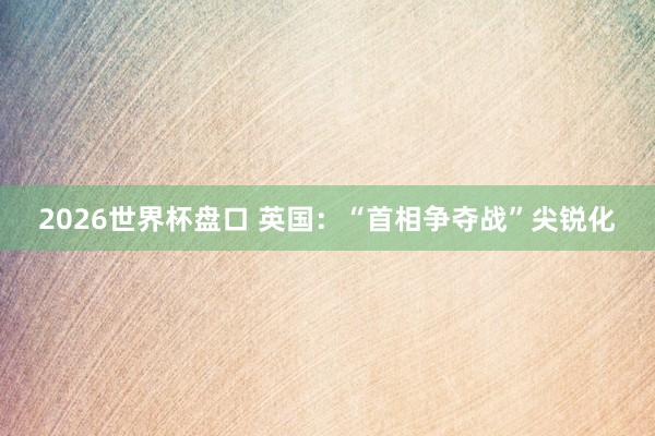 2026世界杯盘口 英国:“首相争夺战”尖锐化