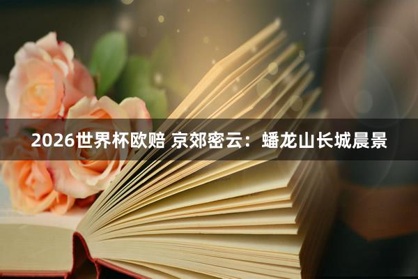2026世界杯欧赔 京郊密云：蟠龙山长城晨景