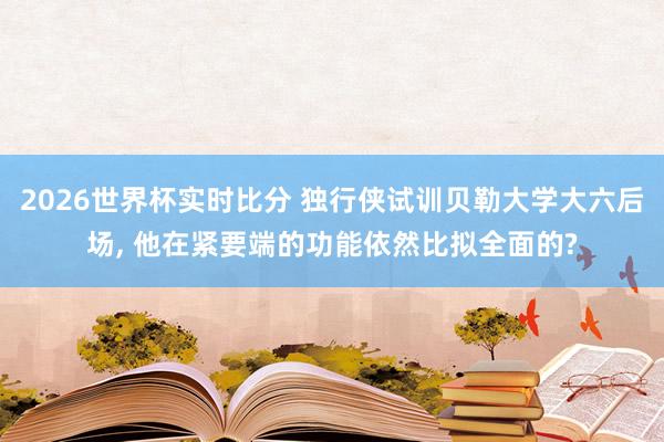 2026世界杯实时比分 独行侠试训贝勒大学大六后场， 他在紧要端的功能依然比拟全面的?