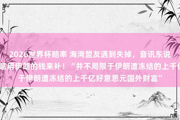 2026世界杯赔率 海湾盟友遇到失掉,音讯东说念主士:好意思国蓄意用伊朗的钱来补!“并不局限于伊朗遭冻结的上千亿好意思元国外财富”