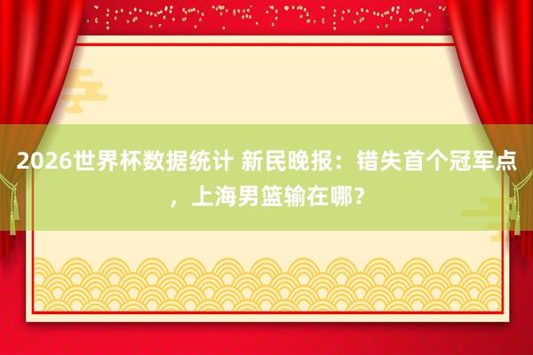 2026世界杯数据统计 新民晚报：错失首个冠军点，上海男篮输在哪？