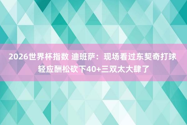 2026世界杯指数 迪班萨：现场看过东契奇打球 轻应酬松砍下40+三双太大肆了