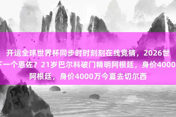 开运全球世界杯同步时时刻刻在线竞猜,2026世界杯文字直播 下一个恩佐?21岁巴尔科破门精明阿根廷,身价4000万今夏去切尔西