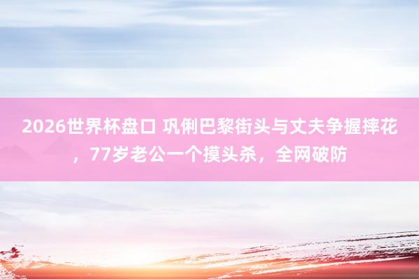 2026世界杯盘口 巩俐巴黎街头与丈夫争握摔花,77岁老公一个摸头杀,全网破防