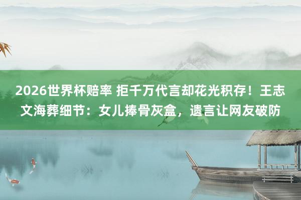 2026世界杯赔率 拒千万代言却花光积存！王志文海葬细节：女儿捧骨灰盒，遗言让网友破防