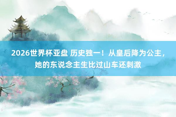 2026世界杯亚盘 历史独一！从皇后降为公主，她的东说念主生比过山车还刺激