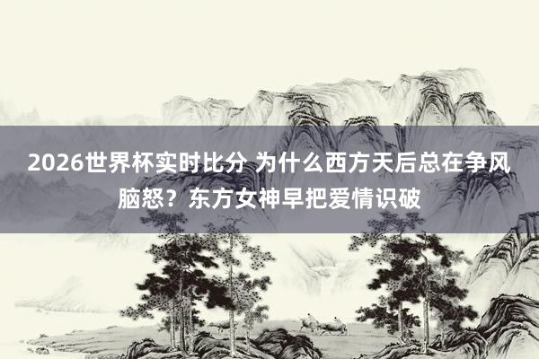 2026世界杯实时比分 为什么西方天后总在争风脑怒?东方女神早把爱情识破