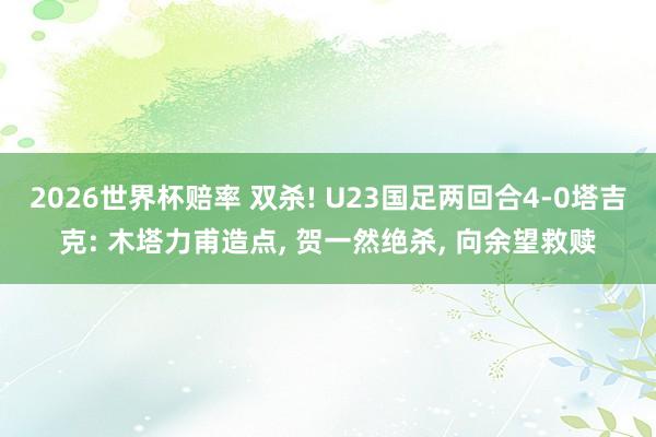 2026世界杯赔率 双杀! U23国足两回合4-0塔吉克: 木塔力甫造点, 贺一然绝杀, 向余望救赎