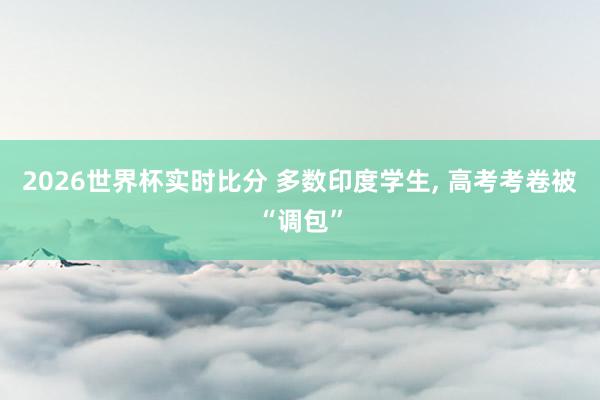2026世界杯实时比分 多数印度学生， 高考考卷被“调包”