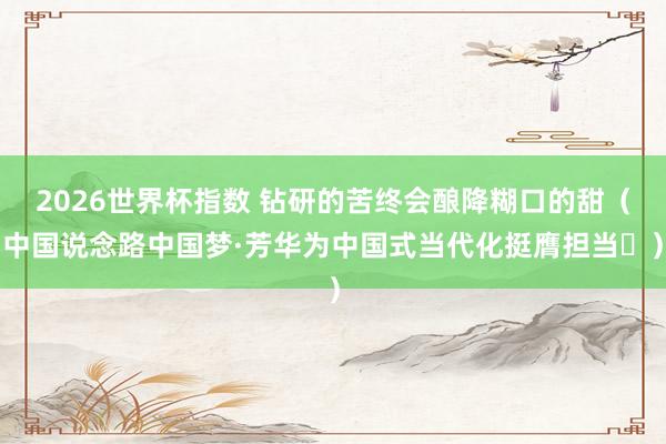 2026世界杯指数 钻研的苦终会酿降糊口的甜（中国说念路中国梦·芳华为中国式当代化挺膺担当㊾）