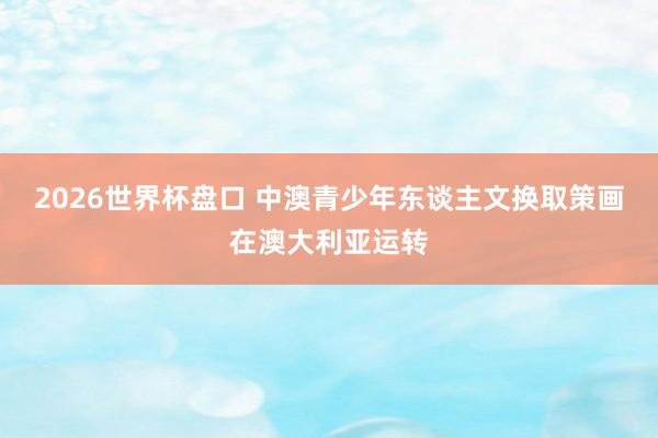 2026世界杯盘口 中澳青少年东谈主文换取策画在澳大利亚运转