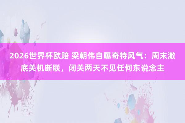 2026世界杯欧赔 梁朝伟自曝奇特风气：周末澈底关机断联，闭关两天不见任何东说念主
