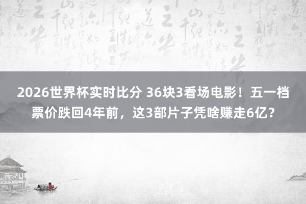 2026世界杯实时比分 36块3看场电影!五一档票价跌回4年前,这3部片子凭啥赚走6亿?