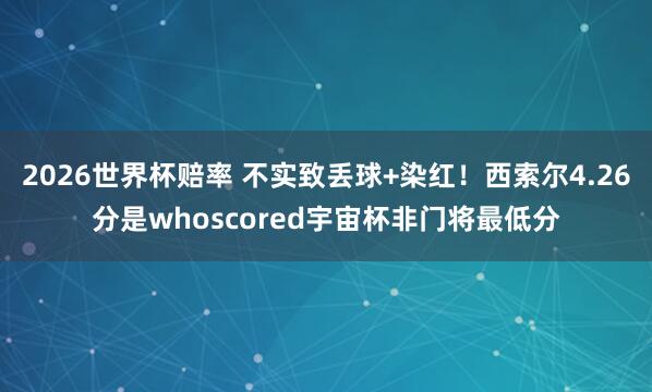 2026世界杯赔率 不实致丢球+染红！西索尔4.26分是whoscored宇宙杯非门将最低分
