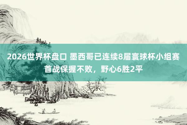 2026世界杯盘口 墨西哥已连续8届寰球杯小组赛首战保握不败，野心6胜2平