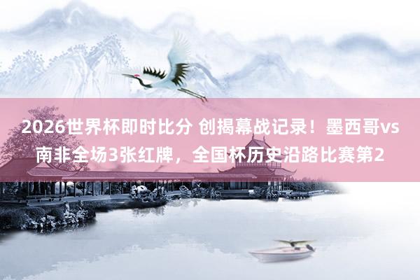 2026世界杯即时比分 创揭幕战记录!墨西哥vs南非全场3张红牌,全国杯历史沿路比赛第2