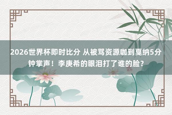 2026世界杯即时比分 从被骂资源咖到戛纳5分钟掌声！李庚希的眼泪打了谁的脸？