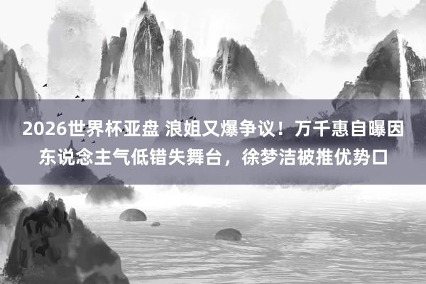2026世界杯亚盘 浪姐又爆争议！万千惠自曝因东说念主气低错失舞台，徐梦洁被推优势口