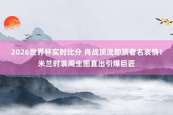 2026世界杯实时比分 肖战顶流即顶奢名表情!米兰时装周生图直出引爆巨匠