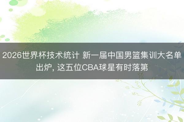 2026世界杯技术统计 新一届中国男篮集训大名单出炉， 这五位CBA球星有时落第