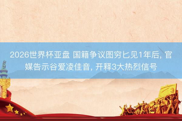 2026世界杯亚盘 国籍争议图穷匕见1年后， 官媒告示谷爱凌佳音， 开释3大热烈信号