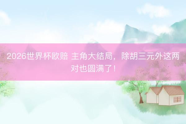 2026世界杯欧赔 主角大结局，除胡三元外这两对也圆满了！