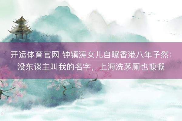 开运体育官网 钟镇涛女儿自曝香港八年孑然:没东谈主叫我的名字,上海洗茅厕也慷慨