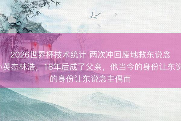 2026世界杯技术统计 两次冲回废地救东说念主的9岁小英杰林浩，18年后成了父亲，他当今的身份让东说念主偶而