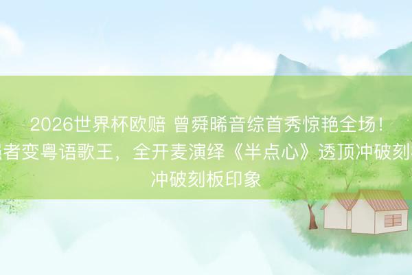 2026世界杯欧赔 曾舜晞音综首秀惊艳全场！荧幕强者变粤语歌王，全开麦演绎《半点心》透顶冲破刻板印象