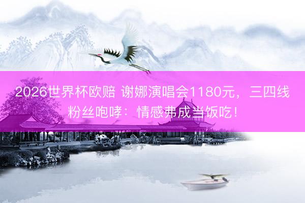 2026世界杯欧赔 谢娜演唱会1180元，三四线粉丝咆哮：情感弗成当饭吃！