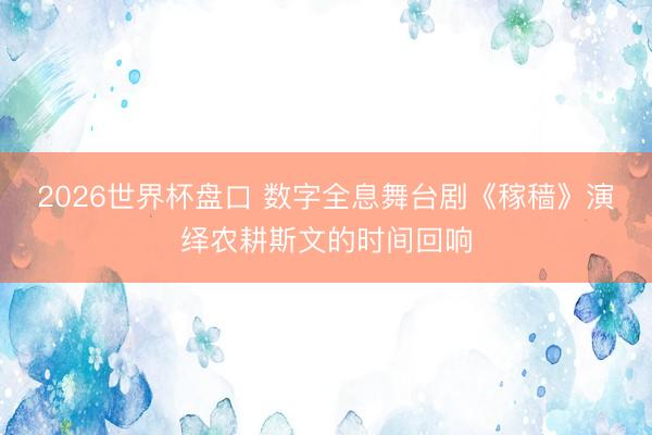 2026世界杯盘口 数字全息舞台剧《稼穑》演绎农耕斯文的时间回响