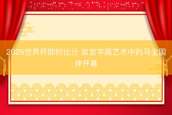2026世界杯即时比分 故宫字画艺术中的马全国伸开幕