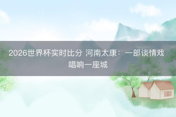 2026世界杯实时比分 河南太康：一部谈情戏 唱响一座城