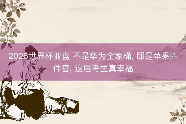 2026世界杯亚盘 不是华为全家桶， 即是苹果四件套， 这届考生真幸福