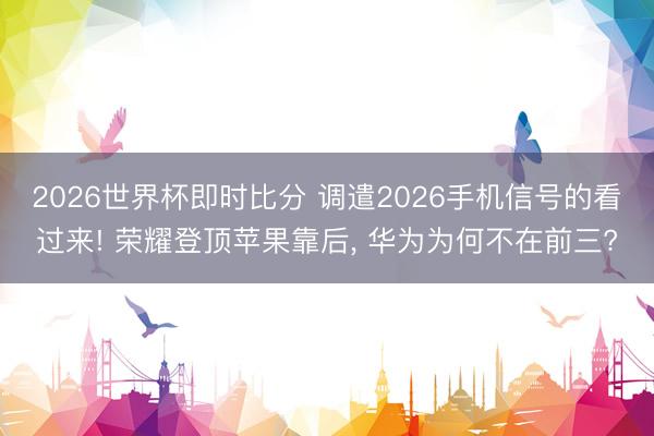 2026世界杯即时比分 调遣2026手机信号的看过来! 荣耀登顶苹果靠后， 华为为何不在前三?
